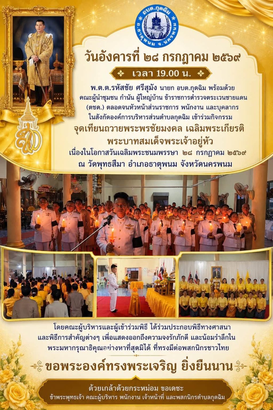 วันอังคารที่ ๒๘ กรกฎาคม ๒๕๖๙ เวลา ๑๙.๐๐ น. พ.ต.ต.รหัสชัย ศรีสุมัง นายก อบต.กุดฉิม พร้อมด้วยคณะผู้นำชุมชน กำนัน ผู้ใหญ่บ้าน ข้าราชการตำรวจตระเวนชายแดน (ตชด.) ตลอดจนพนักงาน และบุคลากรในสังกัดองค์การบริหารส่วนตำบลกุดฉิม เข้าร่วมกิจกรรมจุดเทียนถวายพระพรชัยมงคล เฉลิมพระเกียรติพระบาทสมเด็จพระเจ้าอยู่หัว เนื่องในโอกาสวันเฉลิมพระชนมพรรษา ๒๘ กรกฎาคม ๒๕๖๙ ณ วัดพุทธสีมา ตำบลกุดฉิม อำเภอธาตุพนม จังหวัดนครพนม โดยคณะผู้บริหารและผู้เข้าร่วมพิธี ได้ร่วมประกอบพิธีทางศาสนาและพิธีการสำคัญต่างๆ เพื่อแสดงออกถึงความจงรักภักดี และน้อมรำลึกในพระมหากรุณาธิคุณอย่างหาที่สุดมิได้ ที่ทรงมีต่อพสกนิกรชาวไทย ขอพระองค์ทรงพระเจริญ ยิ่งยืนนาน ด้วยเกล้าด้วยกระหม่อม ขอเดชะ ข้าพระพุทธเจ้า คณะผู้บริหาร พนักงาน เจ้าหน้าที่ และพสกนิกรตำบลกุดฉิม