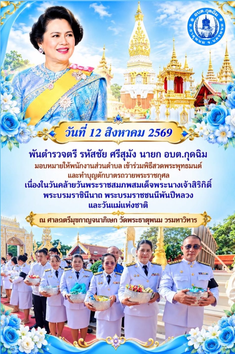 วันที่ 12 สิงหาคม 2569 พันตำรวจตรี รหัสชัย ศรีสุมัง นายก อบต.กุดฉิม มอบหมายให้พนักงานส่วนตำบล เข้าร่วมพิธีสวดพระพุทธมนต์และทำบุญตักบาตรถวายพระราชกุศล เนื่องในวันคล้ายวันพระราชสมภพสมเด็จพระนางเจ้าสิริกิติ์ พระบรมราชินีนาถ พระบรมราชชนนีพันปีหลวง และวันแม่แห่งชาติ ณ ศาลาตรีมุขกาญจนาภิเษก วัดพระธาตุพนม วรมหาวิหาร