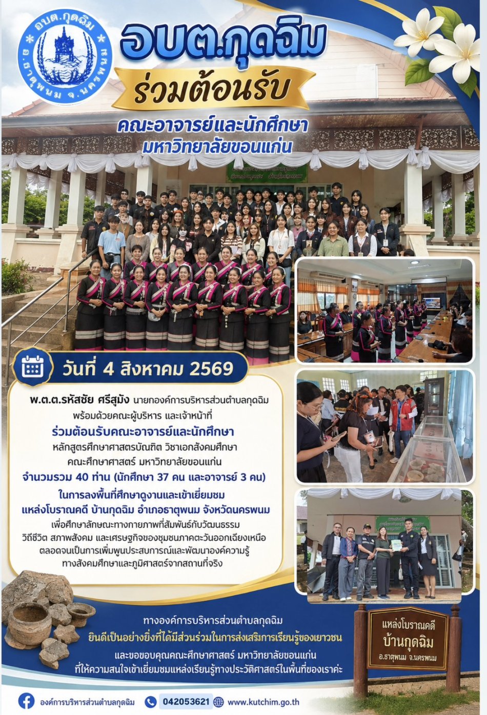 วันที่ 4 สิงหาคม 2569 พ.ต.ต.รหัสชัย ศรีสุมัง นายกองค์การบริหารส่วนตำบลกุดฉิม พร้อมด้วยคณะผู้บริหาร และเจ้าหน้าที่ ร่วมต้อนรับคณะอาจารย์และนักศึกษาหลักสูตรศึกษาศาสตรบัณฑิต วิชาเอกสังคมศึกษา คณะศึกษาศาสตร์ มหาวิทยาลัยขอนแก่น จำนวนรวม 40 ท่าน  ในการลงพื้นที่ศึกษาดูงานและเข้าเยี่ยมชม แหล่งโบราณคดี บ้านกุดฉิม อำเภอธาตุพนม จังหวัดนครพนม เพื่อศึกษาลักษณะทางกายภาพที่สัมพันธ์กับวัฒนธรรม วิถีชีวิต สภาพสังคม และเศรษฐกิจของชุมชนภาคตะวันออกเฉียงเหนือ ตลอดจนเป็นการเพิ่มพูนประสบการณ์และพัฒนาองค์ความรู้ทางสังคมศึกษาและภูมิศาสตร์จากสถานที่จริง ทางองค์การบริหารส่วนตำบลกุดฉิม ยินดีเป็นอย่างยิ่งที่ได้มีส่วนร่วมในการส่งเสริมการเรียนรู้ของเยาวชน และขอขอบคุณคณะศึกษาศาสตร์ มหาวิทยาลัยขอนแก่น ที่ให้ความสนใจเข้าเยี่ยมชมแหล่งเรียนรู้ทางประวัติศาสตร์ในพื้นที่ของเราค่ะ