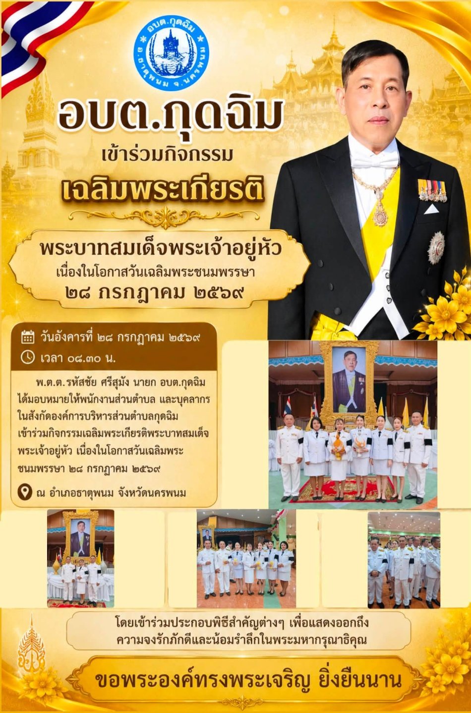 วันอังคารที่ ๒๘ กรกฎาคม ๒๕๖๙ เวลา ๐๘.๓๐ น. พ.ต.ต.รหัสชัย ศรีสุมัง นายก อบต.กุดฉิม ได้มอบหมายให้พนักงานส่วนตำบล และบุคลากรในสังกัดองค์การบริหารส่วนตำบลกุดฉิม เข้าร่วมกิจกรรมเฉลิมพระเกียรติพระบาทสมเด็จพระเจ้าอยู่หัว เนื่องในโอกาสวันเฉลิมพระชนมพรรษา ๒๘ กรกฎาคม ๒๕๖๙ ณ อำเภอธาตุพนม จังหวัดนครพนม โดยเข้าร่วมประกอบพิธีสำคัญต่างๆ เพื่อแสดงออกถึงความจงรักภักดีและน้อมรำลึกในพระมหากรุณาธิคุณ ขอพระองค์ทรงพระเจริญ ยิ่งยืนนาน